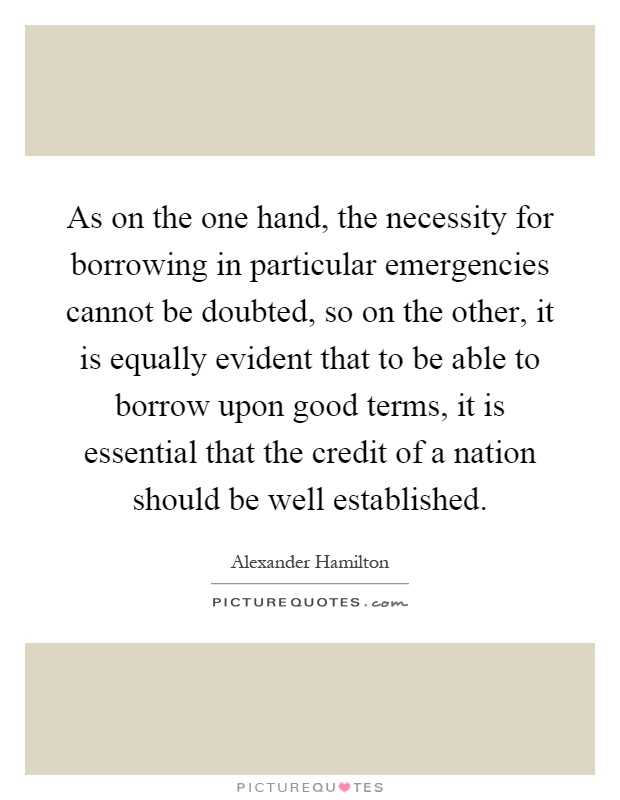As on the one hand, the necessity for borrowing in particular emergencies cannot be doubted, so on the other, it is equally evident that to be able to borrow upon good terms, it is essential that the credit of a nation should be well established Picture Quote #1