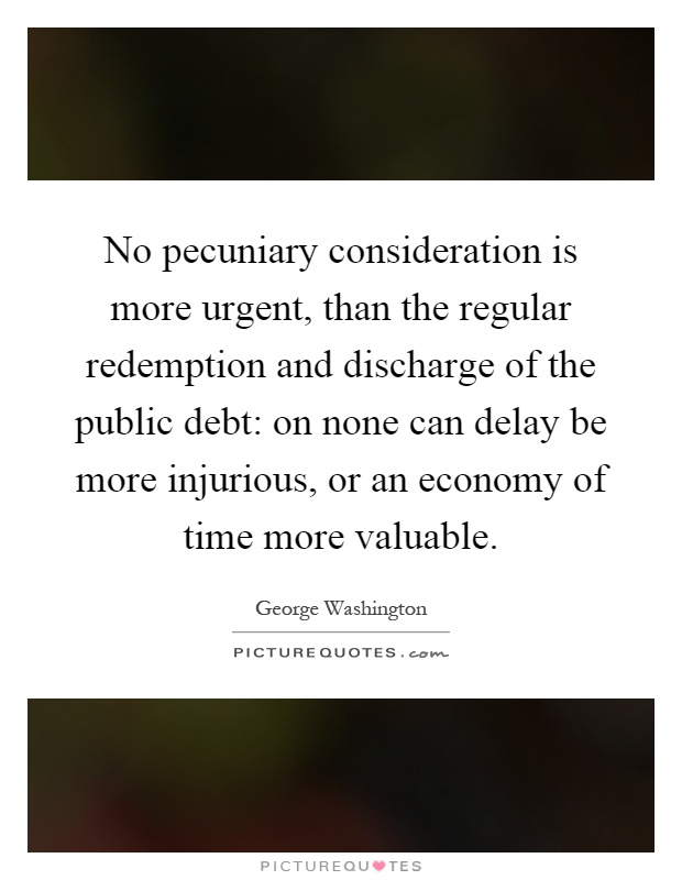 No pecuniary consideration is more urgent, than the regular redemption and discharge of the public debt: on none can delay be more injurious, or an economy of time more valuable Picture Quote #1