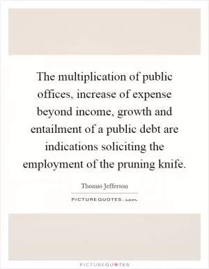 The multiplication of public offices, increase of expense beyond income, growth and entailment of a public debt are indications soliciting the employment of the pruning knife Picture Quote #1