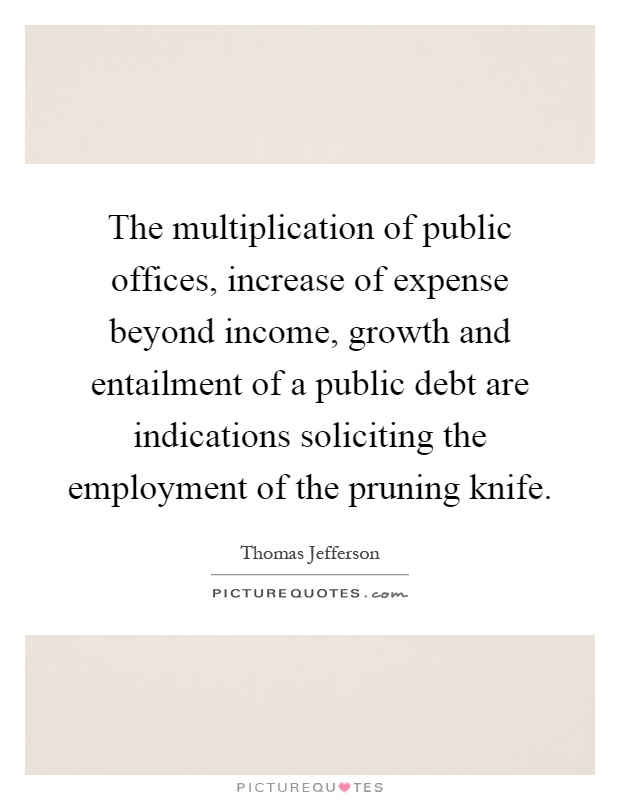 The multiplication of public offices, increase of expense beyond income, growth and entailment of a public debt are indications soliciting the employment of the pruning knife Picture Quote #1