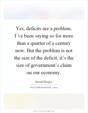 Yes, deficits are a problem. I’ve been saying so for more than a quarter of a century now. But the problem is not the size of the deficit, it’s the size of government’s claim on our economy Picture Quote #1