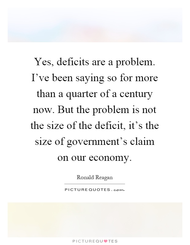 Yes, deficits are a problem. I've been saying so for more than a quarter of a century now. But the problem is not the size of the deficit, it's the size of government's claim on our economy Picture Quote #1