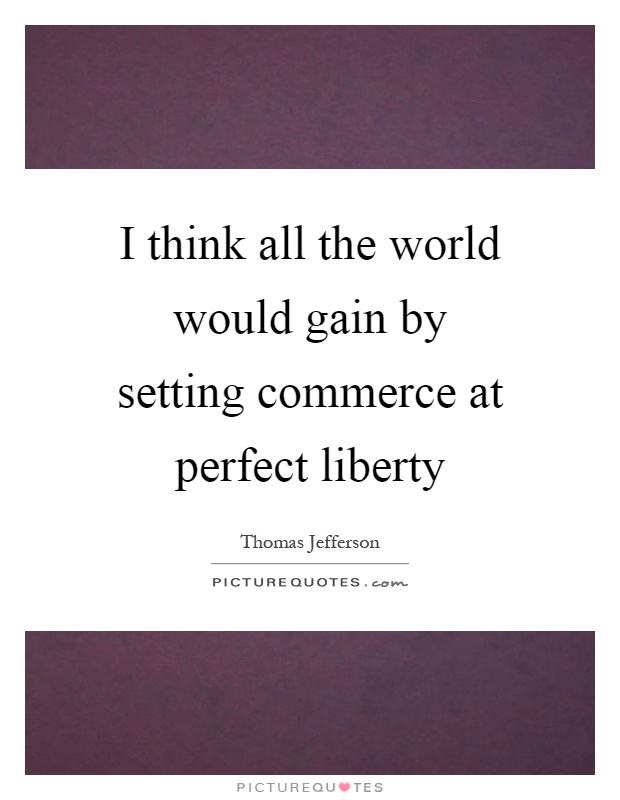 I think all the world would gain by setting commerce at perfect liberty Picture Quote #1