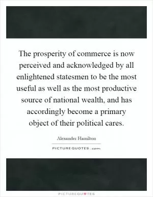 The prosperity of commerce is now perceived and acknowledged by all enlightened statesmen to be the most useful as well as the most productive source of national wealth, and has accordingly become a primary object of their political cares Picture Quote #1