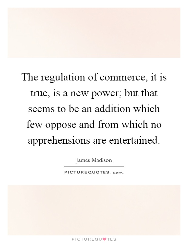 The regulation of commerce, it is true, is a new power; but that seems to be an addition which few oppose and from which no apprehensions are entertained Picture Quote #1