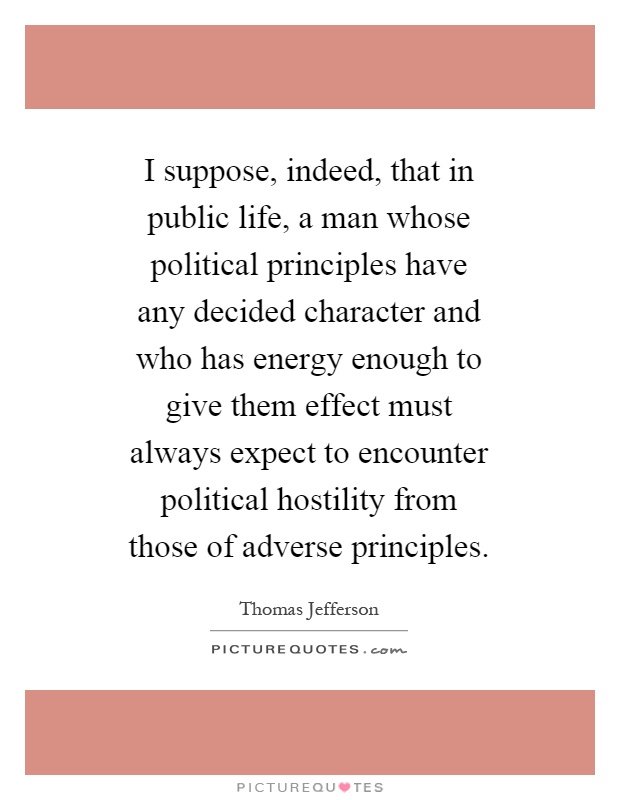 I suppose, indeed, that in public life, a man whose political principles have any decided character and who has energy enough to give them effect must always expect to encounter political hostility from those of adverse principles Picture Quote #1