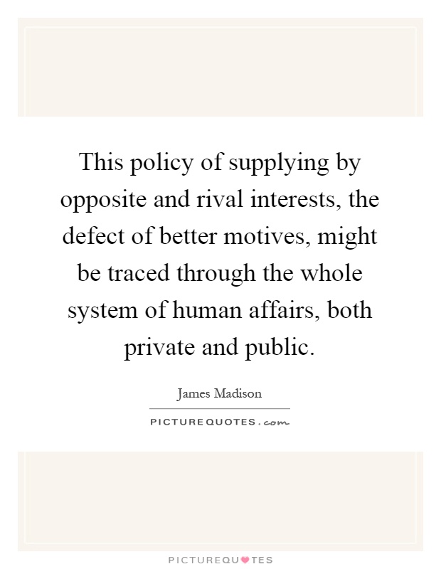 This policy of supplying by opposite and rival interests, the defect of better motives, might be traced through the whole system of human affairs, both private and public Picture Quote #1