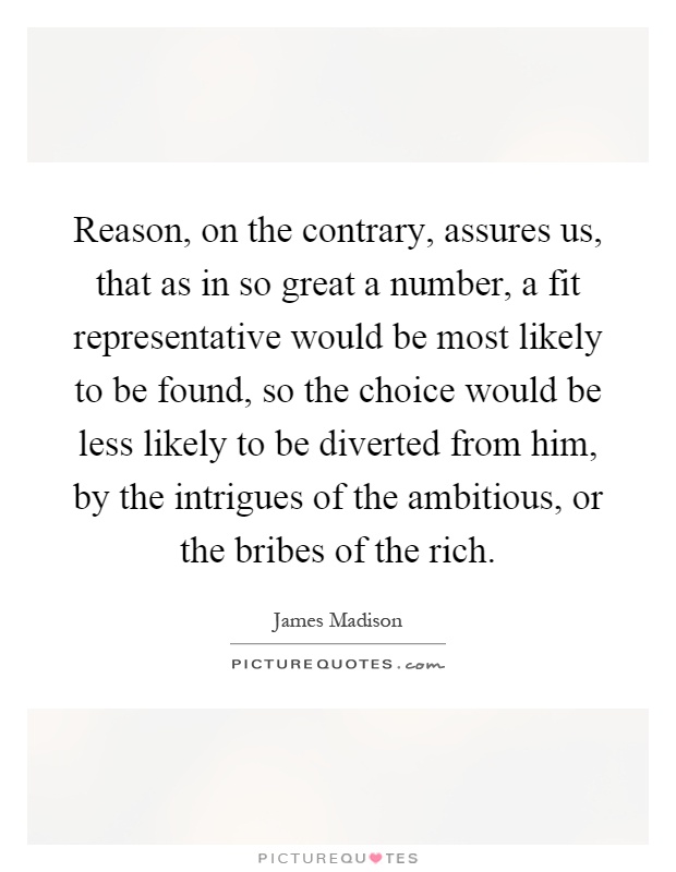 Reason, on the contrary, assures us, that as in so great a number, a fit representative would be most likely to be found, so the choice would be less likely to be diverted from him, by the intrigues of the ambitious, or the bribes of the rich Picture Quote #1