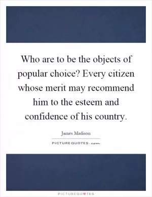 Who are to be the objects of popular choice? Every citizen whose merit may recommend him to the esteem and confidence of his country Picture Quote #1