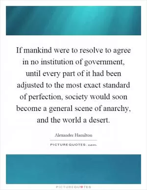 If mankind were to resolve to agree in no institution of government, until every part of it had been adjusted to the most exact standard of perfection, society would soon become a general scene of anarchy, and the world a desert Picture Quote #1