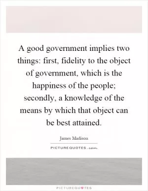 A good government implies two things: first, fidelity to the object of government, which is the happiness of the people; secondly, a knowledge of the means by which that object can be best attained Picture Quote #1