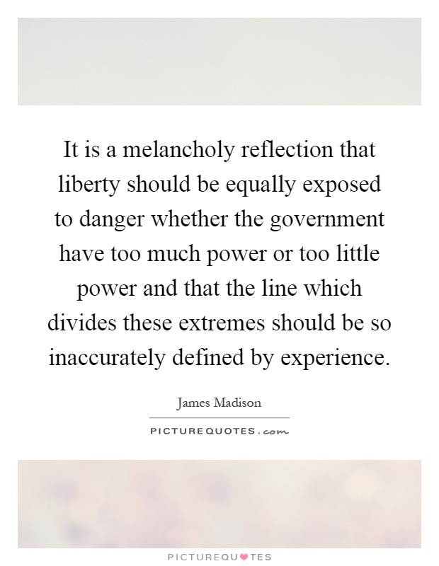 It is a melancholy reflection that liberty should be equally exposed to danger whether the government have too much power or too little power and that the line which divides these extremes should be so inaccurately defined by experience Picture Quote #1