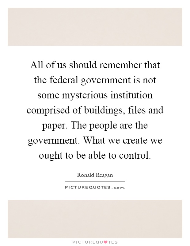 All of us should remember that the federal government is not some mysterious institution comprised of buildings, files and paper. The people are the government. What we create we ought to be able to control Picture Quote #1