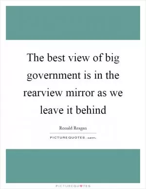 The best view of big government is in the rearview mirror as we leave it behind Picture Quote #1