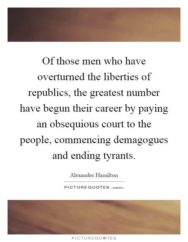 Of those men who have overturned the liberties of republics, the greatest number have begun their career by paying an obsequious court to the people, commencing demagogues and ending tyrants Picture Quote #1