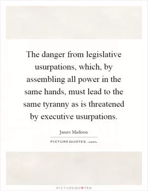 The danger from legislative usurpations, which, by assembling all power in the same hands, must lead to the same tyranny as is threatened by executive usurpations Picture Quote #1