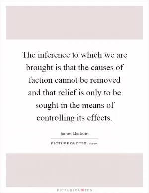 The inference to which we are brought is that the causes of faction cannot be removed and that relief is only to be sought in the means of controlling its effects Picture Quote #1