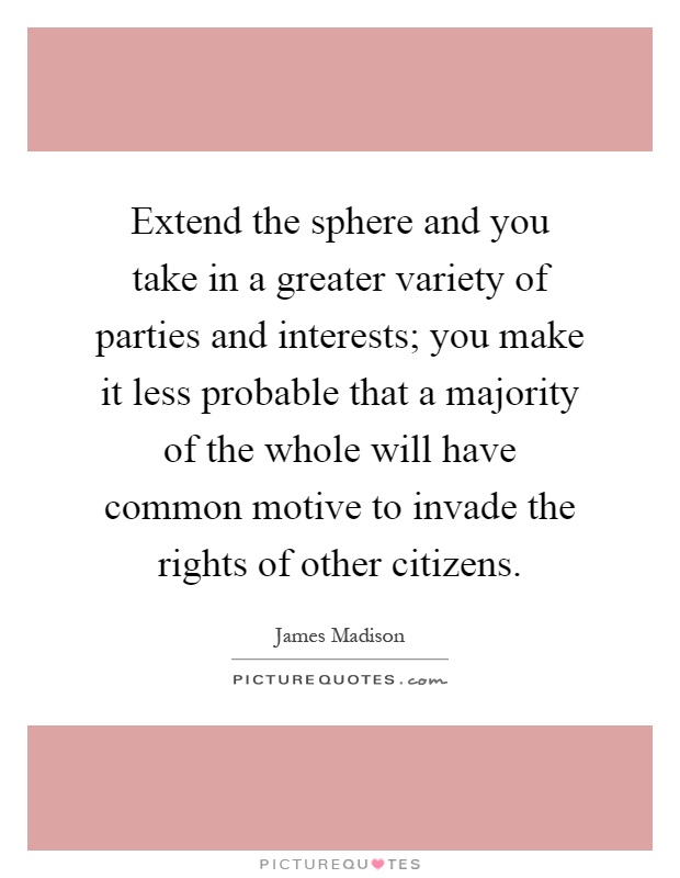 Extend the sphere and you take in a greater variety of parties and interests; you make it less probable that a majority of the whole will have common motive to invade the rights of other citizens Picture Quote #1