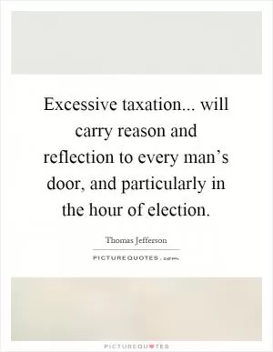 Excessive taxation... will carry reason and reflection to every man’s door, and particularly in the hour of election Picture Quote #1