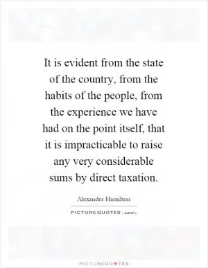 It is evident from the state of the country, from the habits of the people, from the experience we have had on the point itself, that it is impracticable to raise any very considerable sums by direct taxation Picture Quote #1
