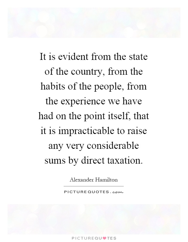 It is evident from the state of the country, from the habits of the people, from the experience we have had on the point itself, that it is impracticable to raise any very considerable sums by direct taxation Picture Quote #1