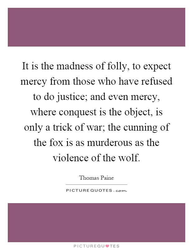 It is the madness of folly, to expect mercy from those who have refused to do justice; and even mercy, where conquest is the object, is only a trick of war; the cunning of the fox is as murderous as the violence of the wolf Picture Quote #1