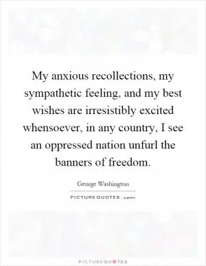 My anxious recollections, my sympathetic feeling, and my best wishes are irresistibly excited whensoever, in any country, I see an oppressed nation unfurl the banners of freedom Picture Quote #1