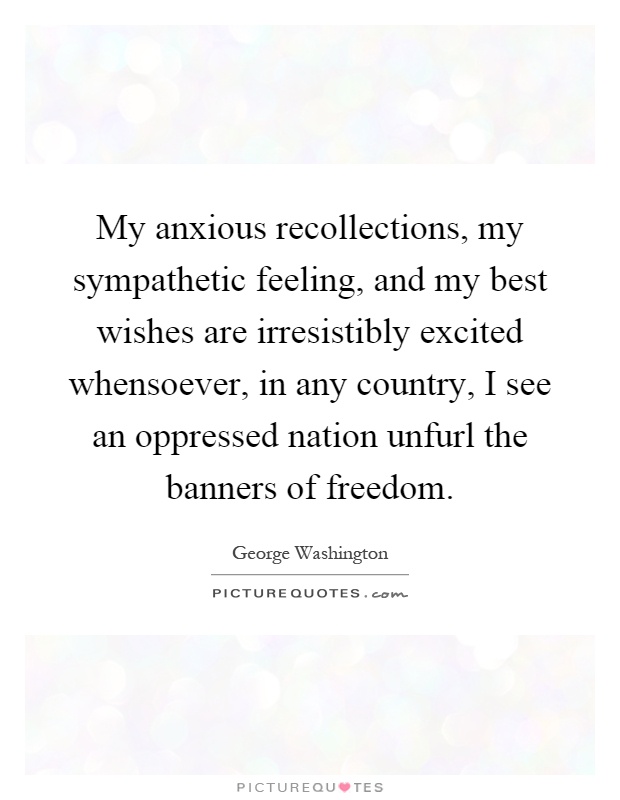 My anxious recollections, my sympathetic feeling, and my best wishes are irresistibly excited whensoever, in any country, I see an oppressed nation unfurl the banners of freedom Picture Quote #1