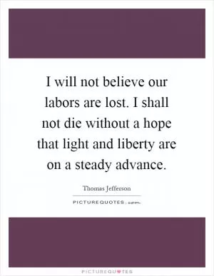 I will not believe our labors are lost. I shall not die without a hope that light and liberty are on a steady advance Picture Quote #1