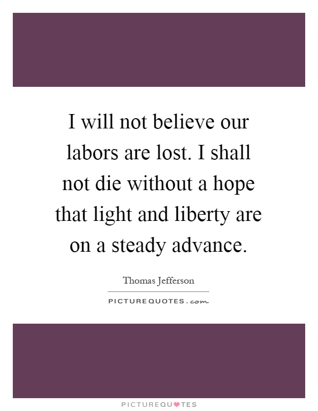 I will not believe our labors are lost. I shall not die without a hope that light and liberty are on a steady advance Picture Quote #1
