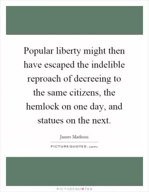 Popular liberty might then have escaped the indelible reproach of decreeing to the same citizens, the hemlock on one day, and statues on the next Picture Quote #1