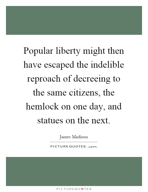 Popular liberty might then have escaped the indelible reproach of decreeing to the same citizens, the hemlock on one day, and statues on the next Picture Quote #1
