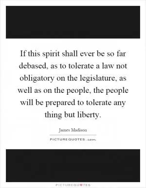 If this spirit shall ever be so far debased, as to tolerate a law not obligatory on the legislature, as well as on the people, the people will be prepared to tolerate any thing but liberty Picture Quote #1