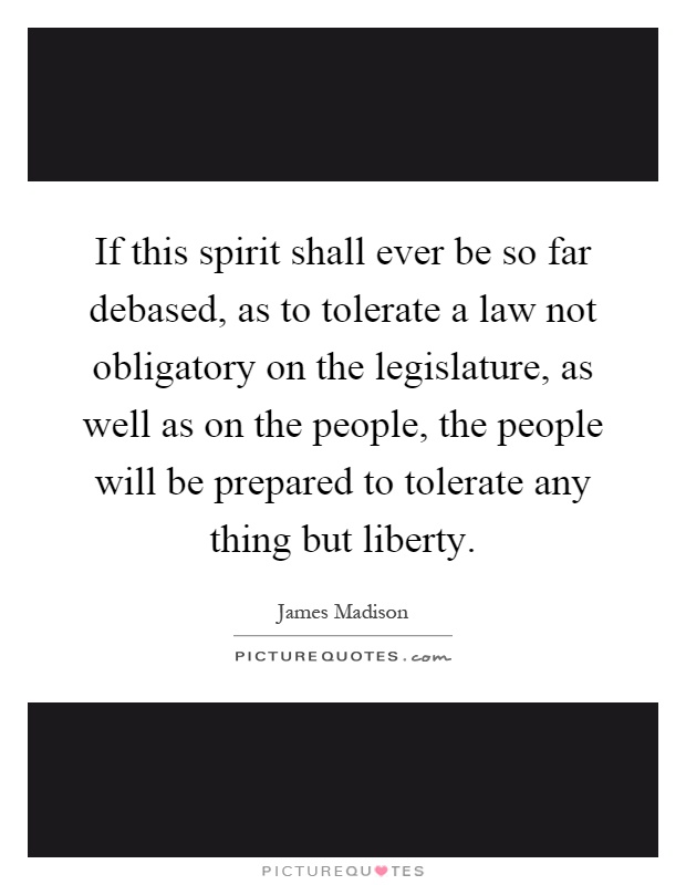 If this spirit shall ever be so far debased, as to tolerate a law not obligatory on the legislature, as well as on the people, the people will be prepared to tolerate any thing but liberty Picture Quote #1