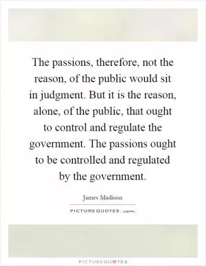 The passions, therefore, not the reason, of the public would sit in judgment. But it is the reason, alone, of the public, that ought to control and regulate the government. The passions ought to be controlled and regulated by the government Picture Quote #1