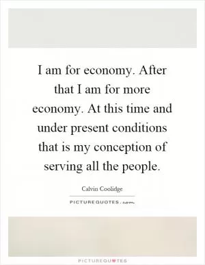 I am for economy. After that I am for more economy. At this time and under present conditions that is my conception of serving all the people Picture Quote #1