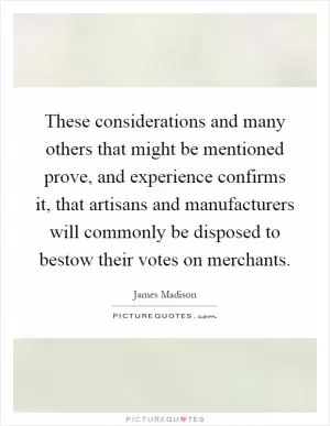 These considerations and many others that might be mentioned prove, and experience confirms it, that artisans and manufacturers will commonly be disposed to bestow their votes on merchants Picture Quote #1