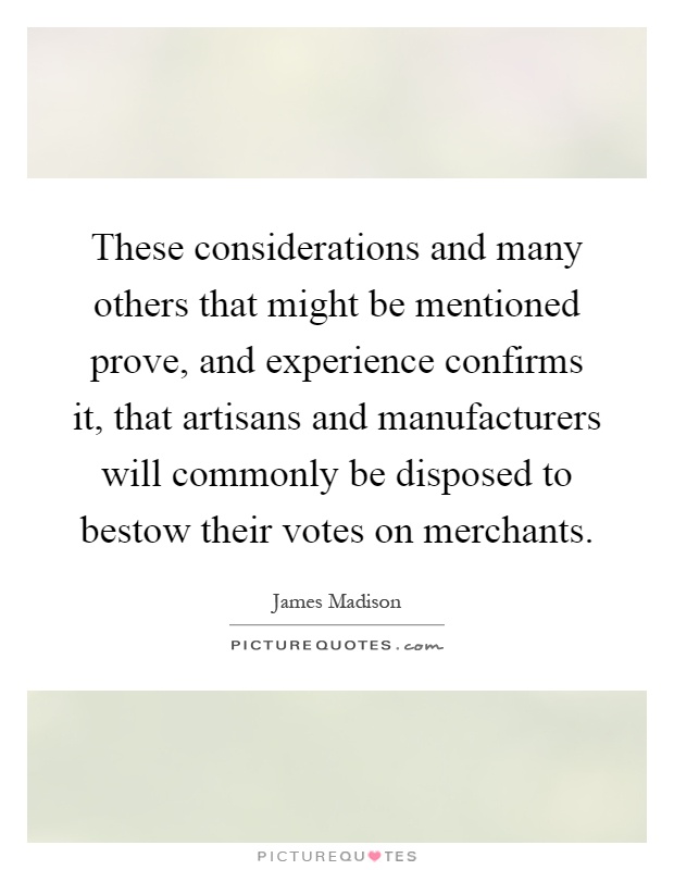 These considerations and many others that might be mentioned prove, and experience confirms it, that artisans and manufacturers will commonly be disposed to bestow their votes on merchants Picture Quote #1