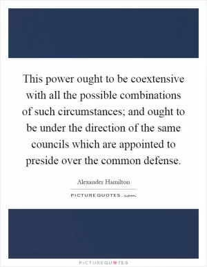 This power ought to be coextensive with all the possible combinations of such circumstances; and ought to be under the direction of the same councils which are appointed to preside over the common defense Picture Quote #1