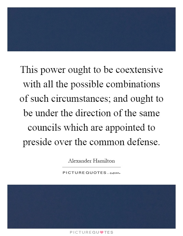 This power ought to be coextensive with all the possible combinations of such circumstances; and ought to be under the direction of the same councils which are appointed to preside over the common defense Picture Quote #1