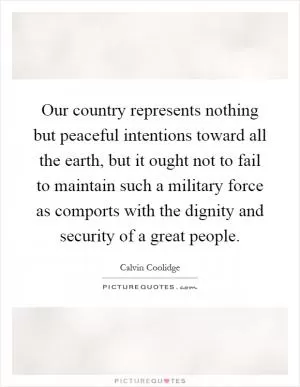 Our country represents nothing but peaceful intentions toward all the earth, but it ought not to fail to maintain such a military force as comports with the dignity and security of a great people Picture Quote #1