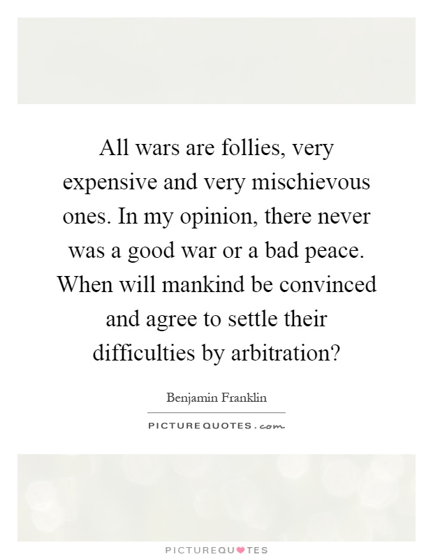 All wars are follies, very expensive and very mischievous ones. In my opinion, there never was a good war or a bad peace. When will mankind be convinced and agree to settle their difficulties by arbitration? Picture Quote #1