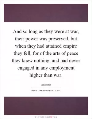 And so long as they were at war, their power was preserved, but when they had attained empire they fell, for of the arts of peace they knew nothing, and had never engaged in any employment higher than war Picture Quote #1