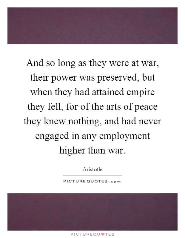 And so long as they were at war, their power was preserved, but when they had attained empire they fell, for of the arts of peace they knew nothing, and had never engaged in any employment higher than war Picture Quote #1
