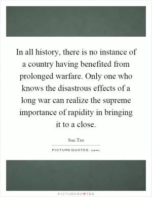 In all history, there is no instance of a country having benefited from prolonged warfare. Only one who knows the disastrous effects of a long war can realize the supreme importance of rapidity in bringing it to a close Picture Quote #1