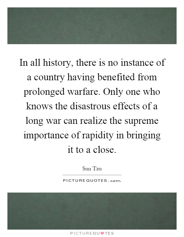 In all history, there is no instance of a country having benefited from prolonged warfare. Only one who knows the disastrous effects of a long war can realize the supreme importance of rapidity in bringing it to a close Picture Quote #1