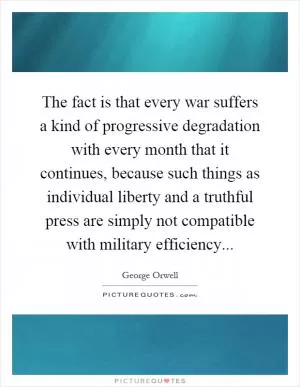 The fact is that every war suffers a kind of progressive degradation with every month that it continues, because such things as individual liberty and a truthful press are simply not compatible with military efficiency Picture Quote #1
