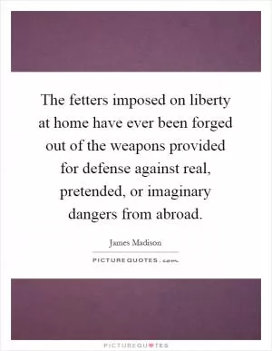 The fetters imposed on liberty at home have ever been forged out of the weapons provided for defense against real, pretended, or imaginary dangers from abroad Picture Quote #1