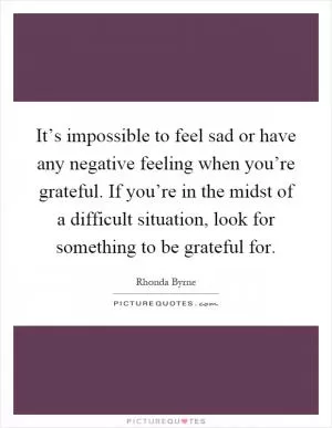 It’s impossible to feel sad or have any negative feeling when you’re grateful. If you’re in the midst of a difficult situation, look for something to be grateful for Picture Quote #1