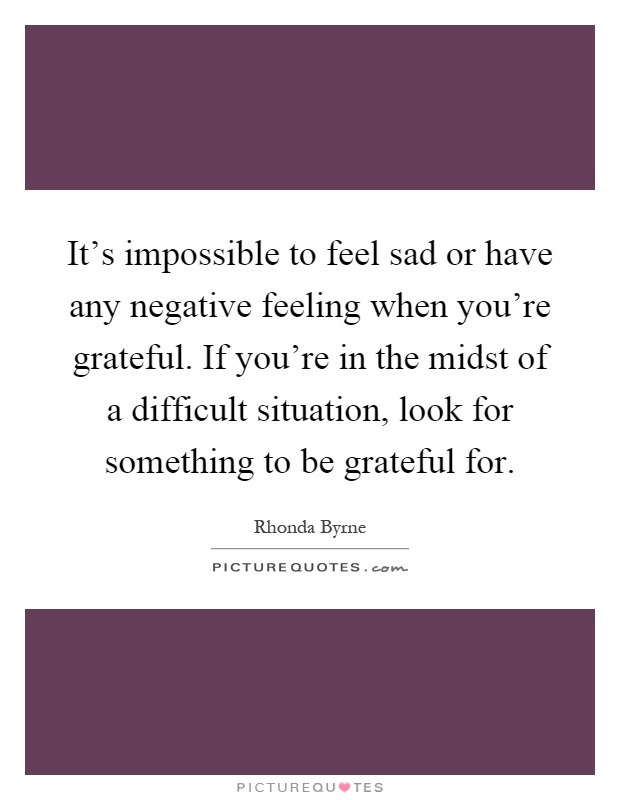 It's impossible to feel sad or have any negative feeling when you're grateful. If you're in the midst of a difficult situation, look for something to be grateful for Picture Quote #1